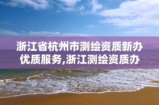 浙江省杭州市测绘资质新办优质服务,浙江测绘资质办理流程。