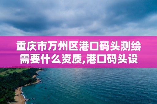 重庆市万州区港口码头测绘需要什么资质,港口码头设计需要什么资质。