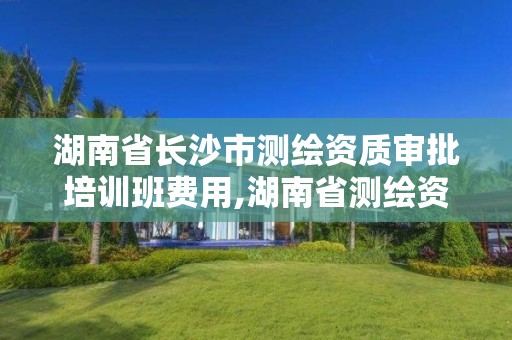 湖南省长沙市测绘资质审批培训班费用,湖南省测绘资质查询。