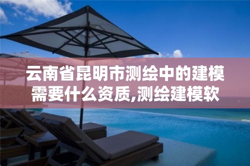 云南省昆明市测绘中的建模需要什么资质,测绘建模软件有哪些。