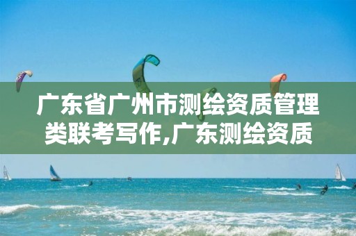 广东省广州市测绘资质管理类联考写作,广东测绘资质标准。 广东省广州市测绘资质管理类联考写作,广东测绘资质标准。