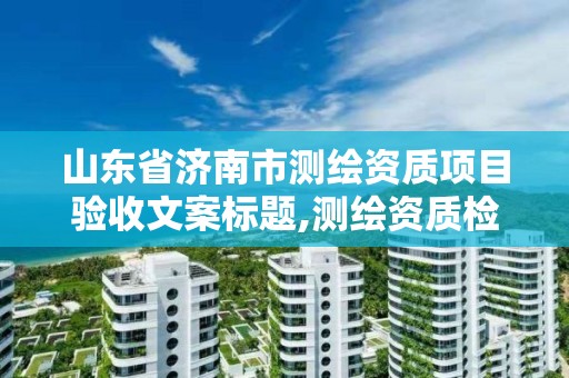 山东省济南市测绘资质项目验收文案标题,测绘资质检查。 山东省济南市测绘资质项目验收文案标题,测绘资质检查。