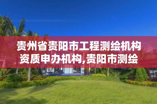 贵州省贵阳市工程测绘机构资质申办机构,贵阳市测绘院电话。