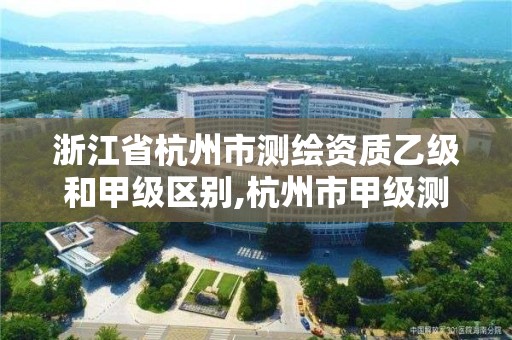 浙江省杭州市测绘资质乙级和甲级区别,杭州市甲级测绘公司。 浙江省杭州市测绘资质乙级和甲级区别,杭州市甲级测绘公司。