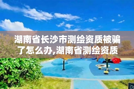 湖南省长沙市测绘资质被骗了怎么办,湖南省测绘资质查询。 湖南省长沙市测绘资质被骗了怎么办,湖南省测绘资质查询。