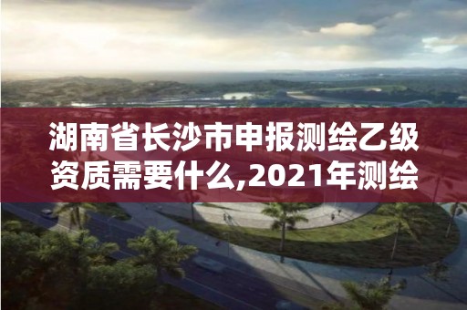 湖南省长沙市申报测绘乙级资质需要什么,2021年测绘乙级资质办公申报条件。