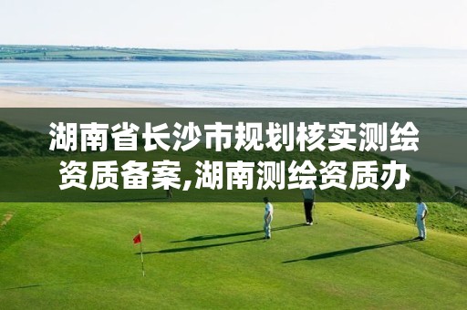 湖南省长沙市规划核实测绘资质备案,湖南测绘资质办理。 湖南省长沙市规划核实测绘资质备案,湖南测绘资质办理。