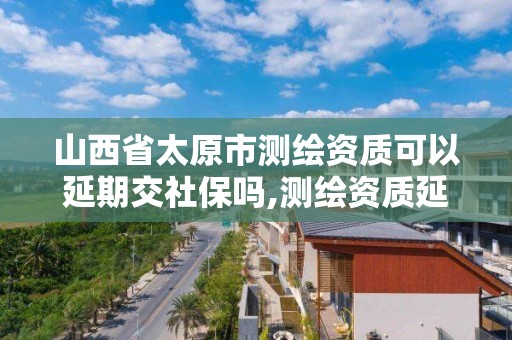 山西省太原市测绘资质可以延期交社保吗,测绘资质延长。 山西省太原市测绘资质可以延期交社保吗,测绘资质延长。