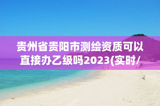贵州省贵阳市测绘资质可以直接办乙级吗2023(实时/更新中) 贵州省贵阳市测绘资质可以直接办乙级吗2023(实时/更新中)