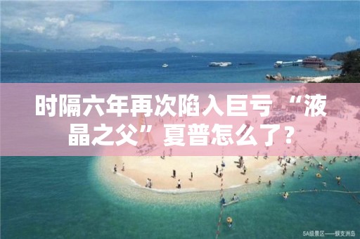 时隔六年再次陷入巨亏 “液晶之父”夏普怎么了？