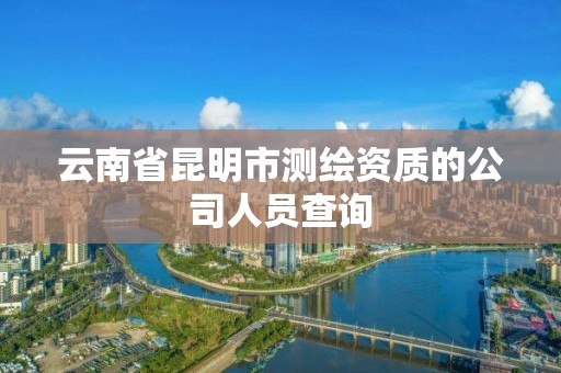 云南省昆明市测绘资质的公司人员查询 云南省昆明市测绘资质的公司人员查询