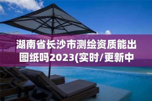 湖南省长沙市测绘资质能出图纸吗2023(实时/更新中) 湖南省长沙市测绘资质能出图纸吗2023(实时/更新中)