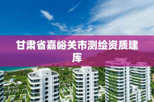 甘肃省嘉峪关市测绘资质建库 甘肃省嘉峪关市测绘资质建库