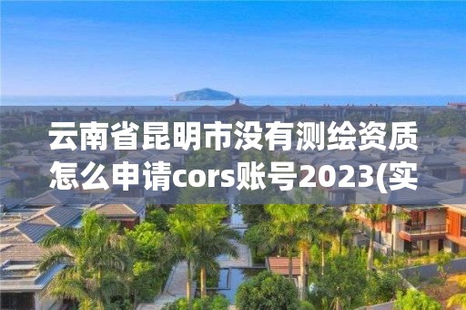 云南省昆明市没有测绘资质怎么申请cors账号2023(实时/更新中) 云南省昆明市没有测绘资质怎么申请cors账号2023(实时/更新中)
