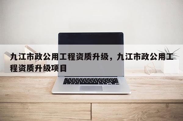九江市政公用工程资质升级，九江市政公用工程资质升级项目