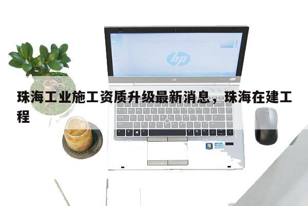 珠海工业施工资质升级最新消息，珠海在建工程