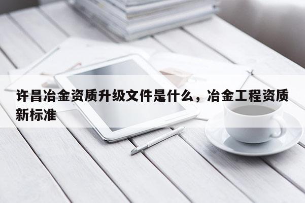 许昌冶金资质升级文件是什么，冶金工程资质新标准