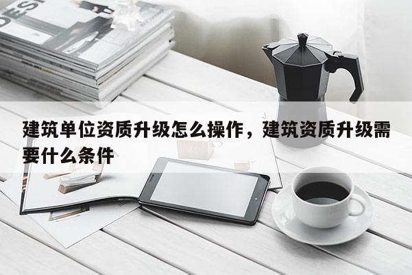 建筑单位资质升级怎么操作，建筑资质升级需要什么条件