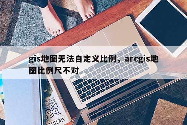 gis地图无法自定义比例,arcgis地图比例尺不对 gis地图无法自定义比例,arcgis地图比例尺不对