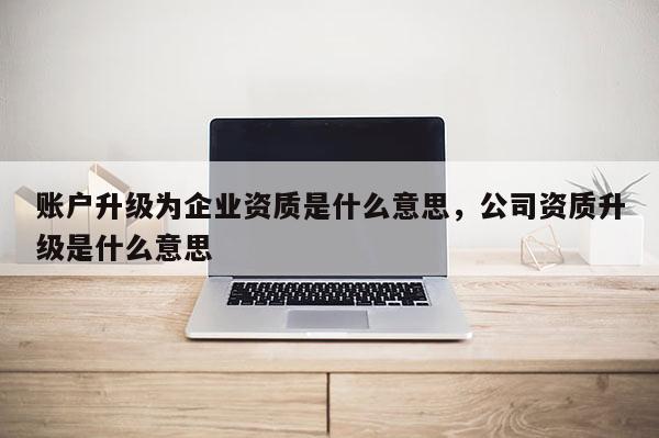 账户升级为企业资质是什么意思,公司资质升级是什么意思 账户升级为企业资质是什么意思,公司资质升级是什么意思