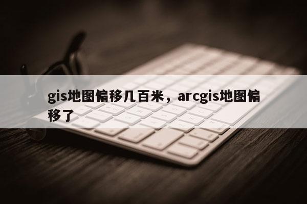 gis地图偏移几百米,arcgis地图偏移了 gis地图偏移几百米,arcgis地图偏移了