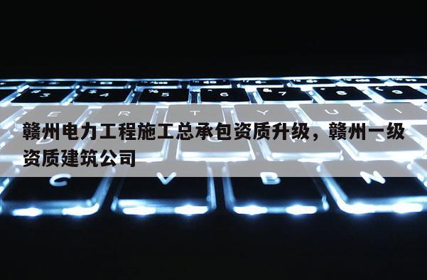 赣州电力工程施工总承包资质升级，赣州一级资质建筑公司