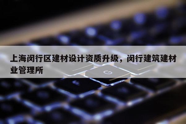 上海闵行区建材设计资质升级，闵行建筑建材业管理所