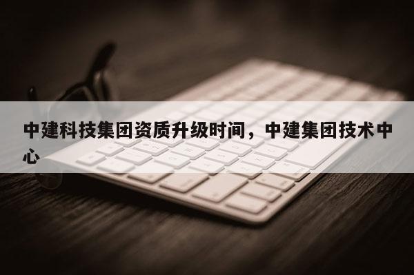 中建科技集团资质升级时间，中建集团技术中心