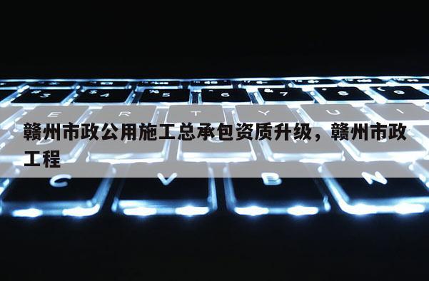 赣州市政公用施工总承包资质升级，赣州市政工程