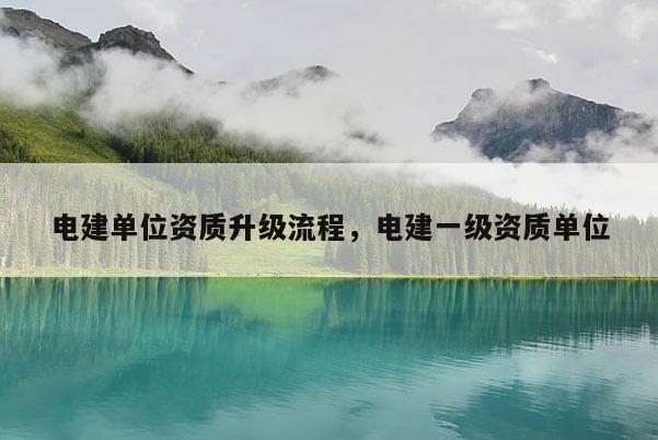 电建单位资质升级流程，电建一级资质单位