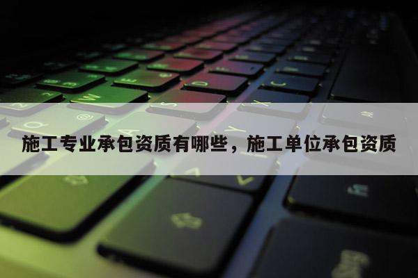 施工专业承包资质有哪些，施工单位承包资质