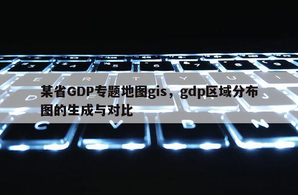某省GDP专题地图gis,gdp区域分布图的生成与对比 某省GDP专题地图gis,gdp区域分布图的生成与对比