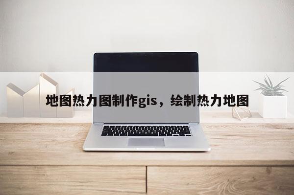 地图热力图制作gis,绘制热力地图 地图热力图制作gis,绘制热力地图