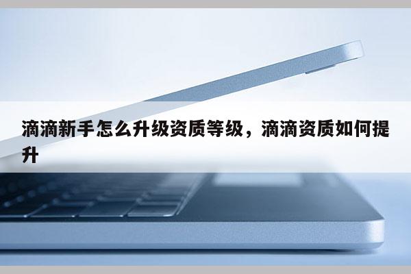 滴滴新手怎么升级资质等级，滴滴资质如何提升