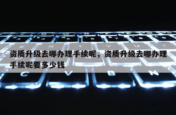 资质升级去哪办理手续呢,资质升级去哪办理手续呢要多少钱 资质升级去哪办理手续呢,资质升级去哪办理手续呢要多少钱