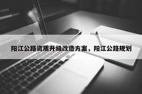 阳江公路资质升级改造方案，阳江公路规划