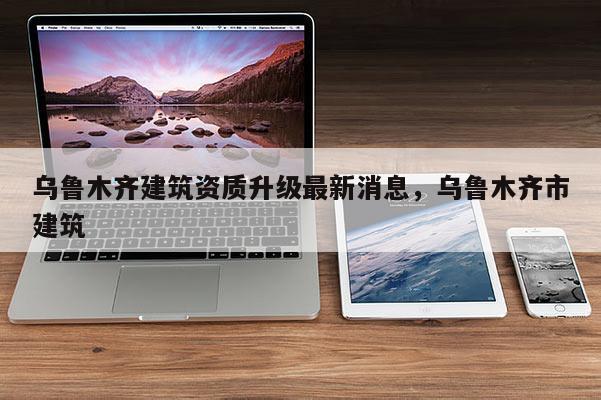 乌鲁木齐建筑资质升级最新消息，乌鲁木齐市建筑