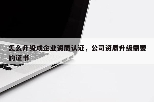 怎么升级成企业资质认证，公司资质升级需要的证书