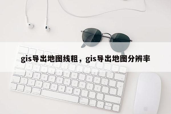 gis导出地图线粗,gis导出地图分辨率 gis导出地图线粗,gis导出地图分辨率