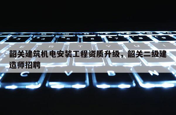 韶关建筑机电安装工程资质升级，韶关二级建造师招聘