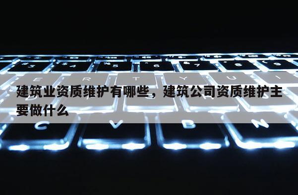 建筑业资质维护有哪些，建筑公司资质维护主要做什么