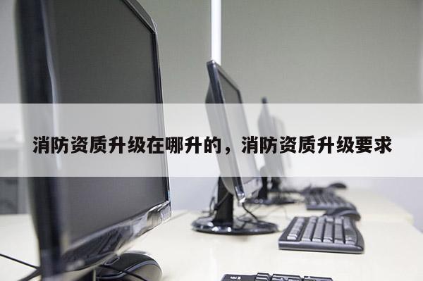 消防资质升级在哪升的，消防资质升级要求