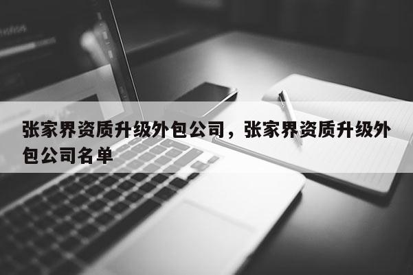 张家界资质升级外包公司，张家界资质升级外包公司名单