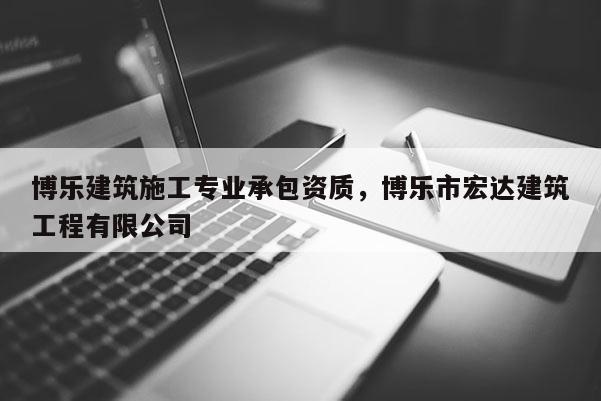 博乐建筑施工专业承包资质，博乐市宏达建筑工程有限公司