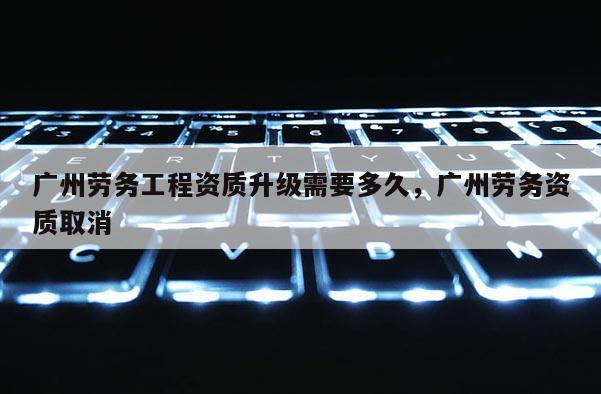 广州劳务工程资质升级需要多久，广州劳务资质取消