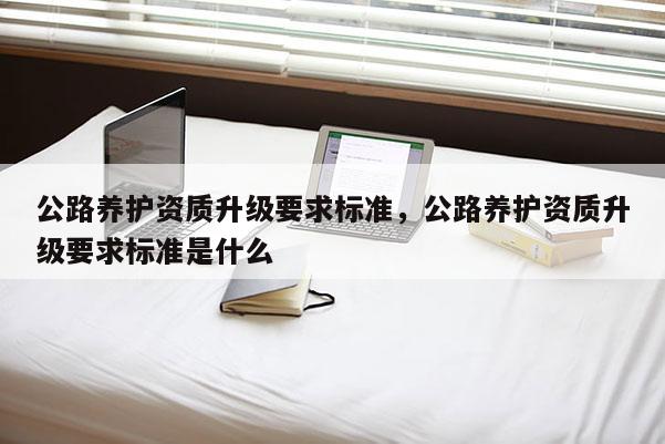 公路养护资质升级要求标准，公路养护资质升级要求标准是什么