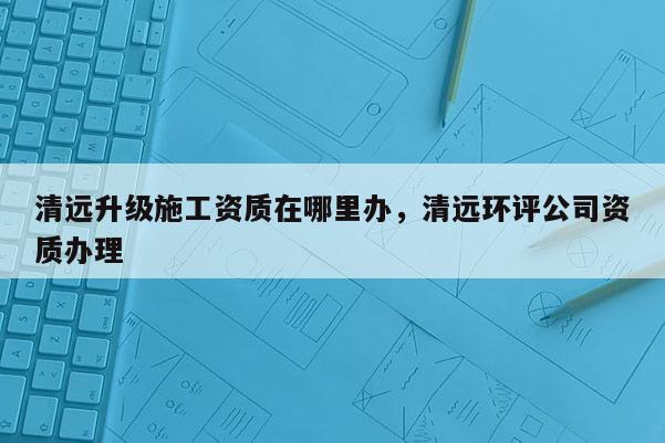 清远升级施工资质在哪里办，清远环评公司资质办理