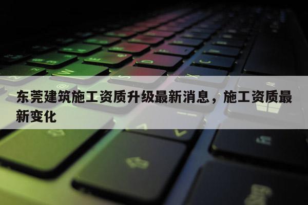 东莞建筑施工资质升级最新消息，施工资质最新变化