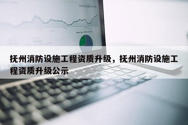 抚州消防设施工程资质升级，抚州消防设施工程资质升级公示