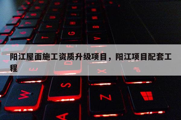 阳江屋面施工资质升级项目,阳江项目配套工程 阳江屋面施工资质升级项目,阳江项目配套工程